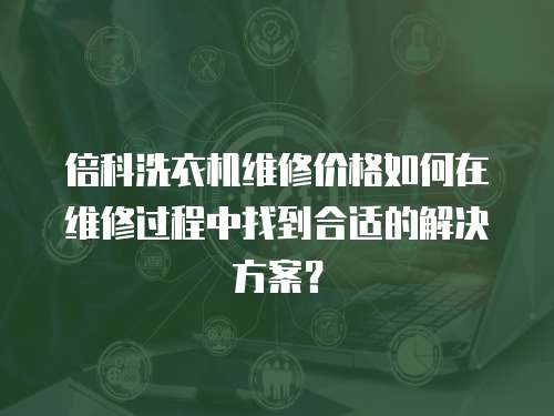 倍科洗衣機維修價格如何在維修過程中找到合適的解決方案？
