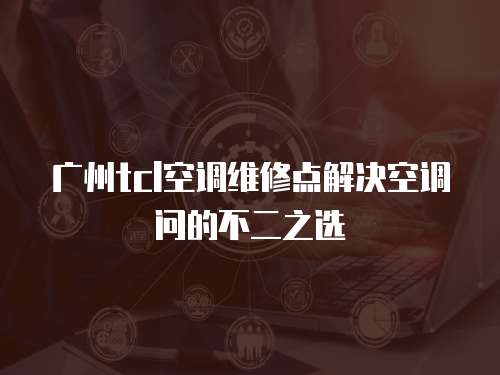 廣州tcl空調(diào)維修點(diǎn)解決空調(diào)問的不二之選