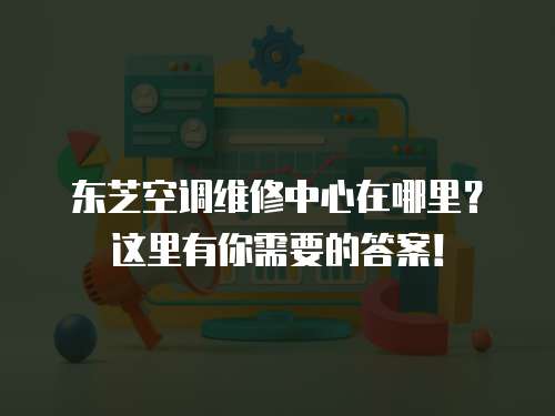 東芝空調維修中心在哪里？這里有你需要的答案！