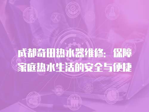 成都奇田熱水器維修：保障家庭熱水生活的安全與便捷