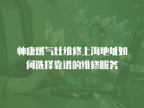 帥康燃氣灶維修上海地址如何選擇靠譜的維修服務