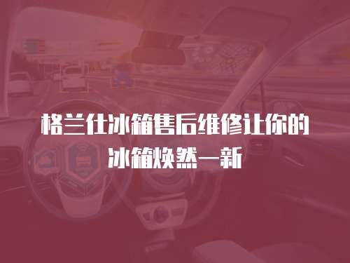 格蘭仕冰箱售后維修讓你的冰箱煥然一新