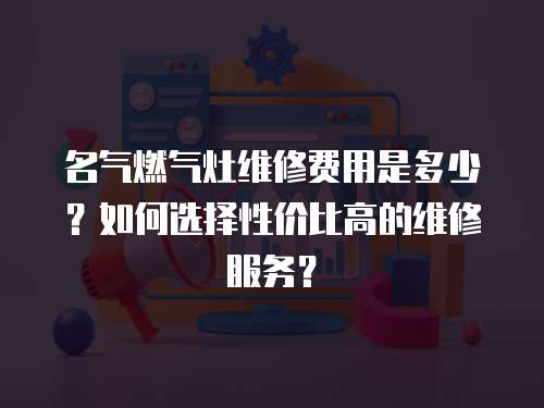 名氣燃氣灶維修費用是多少？如何選擇性價比高的維修服務？