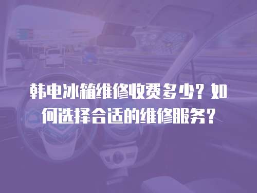 韓電冰箱維修收費(fèi)多少？如何選擇合適的維修服務(wù)？
