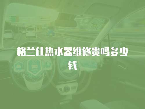 格蘭仕熱水器維修貴嗎多少錢