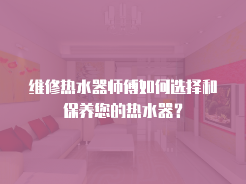 維修熱水器師傅如何選擇和保養您的熱水器？