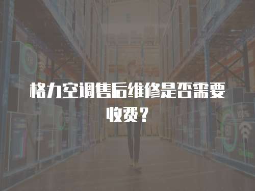格力空調售后維修是否需要收費？