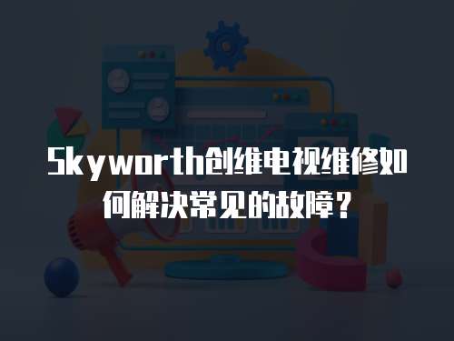 Skyworth創維電視維修如何解決常見的故障？