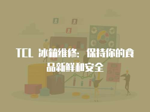 TCL 冰箱維修：保持你的食品新鮮和安全