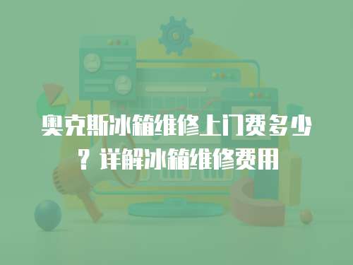 奧克斯冰箱維修上門費多少？詳解冰箱維修費用