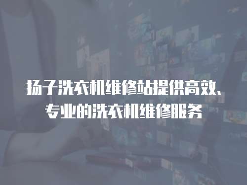 揚子洗衣機維修站提供高效、專業的洗衣機維修服務
