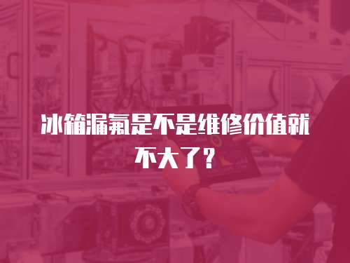 冰箱漏氟是不是維修價值就不大了？