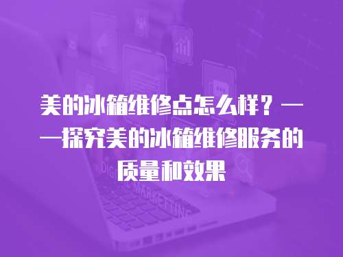 美的冰箱維修點怎么樣？——探究美的冰箱維修服務的質量和效果