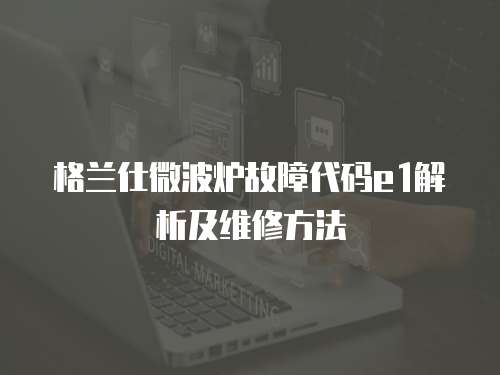 格蘭仕微波爐故障代碼e1解析及維修方法