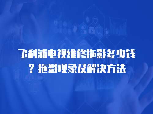 飛利浦電視維修拖影多少錢？拖影現象及解決方法