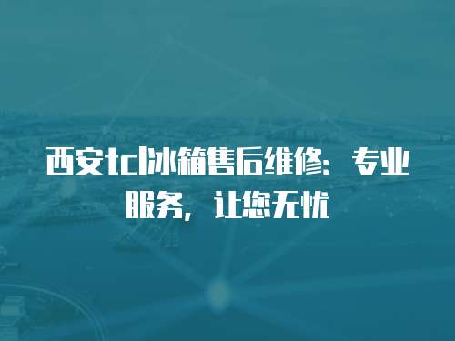 西安tcl冰箱售后維修：專業服務，讓您無憂