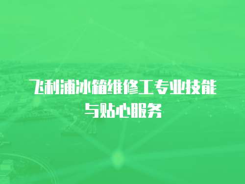 飛利浦冰箱維修工專(zhuān)業(yè)技能與貼心服務(wù)