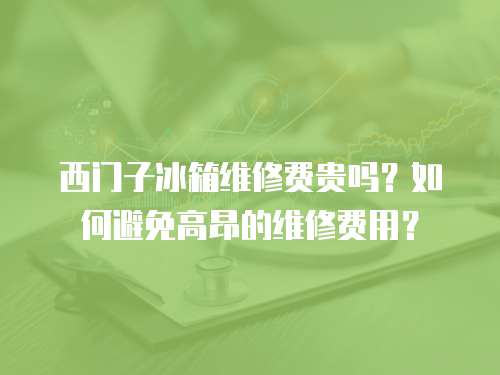 西門(mén)子冰箱維修費(fèi)貴嗎？如何避免高昂的維修費(fèi)用？