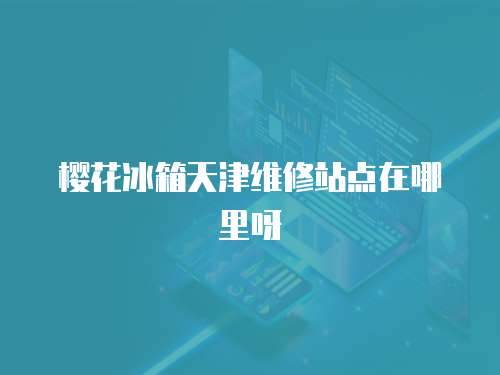 櫻花冰箱天津維修站點在哪里呀