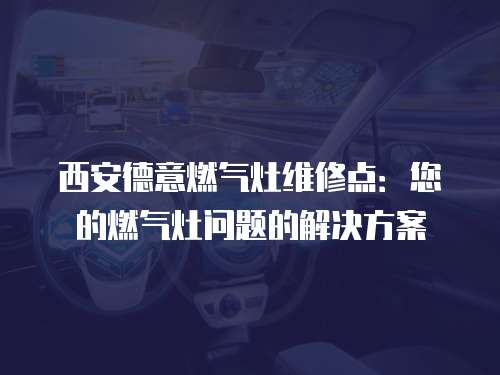 西安德意燃氣灶維修點：您的燃氣灶問題的解決方案