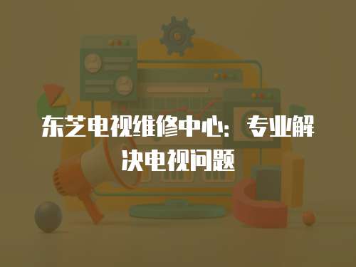 東芝電視維修中心：專業(yè)解決電視問題