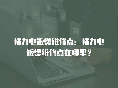 格力電飯煲維修點(diǎn)：格力電飯煲維修點(diǎn)在哪里？