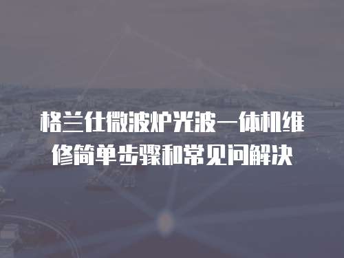 格蘭仕微波爐光波一體機(jī)維修簡(jiǎn)單步驟和常見問解決