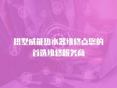 拱墅威能熱水器維修點您的首選維修服務商
