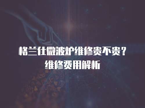 格蘭仕微波爐維修貴不貴？維修費用解析