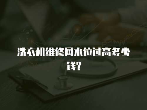 洗衣機(jī)維修網(wǎng)水位過(guò)高多少錢？