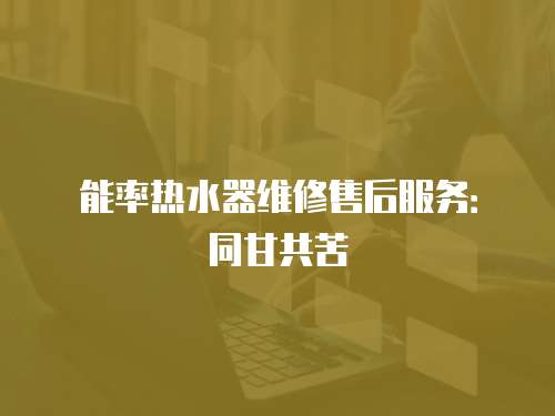能率熱水器維修售后服務(wù)：同甘共苦