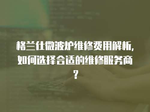 格蘭仕微波爐維修費用解析，如何選擇合適的維修服務商？