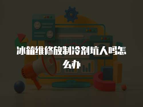 冰箱維修放制冷劑坑人嗎怎么辦
