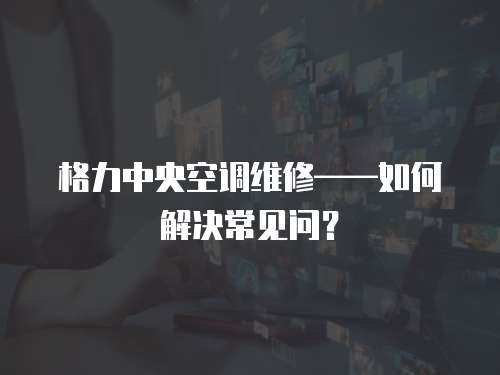 格力中央空調維修——如何解決常見問？
