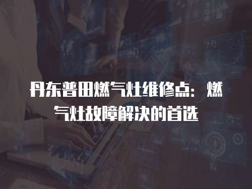丹東普田燃?xì)庠罹S修點：燃?xì)庠罟收辖鉀Q的首選