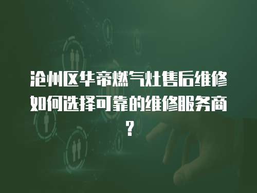 滄州區華帝燃氣灶售后維修如何選擇可靠的維修服務商？