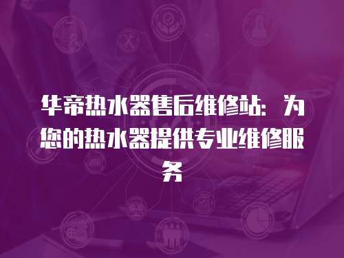 華帝熱水器售后維修站：為您的熱水器提供專業維修服務