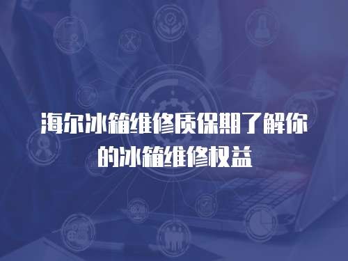 海爾冰箱維修質保期了解你的冰箱維修權益