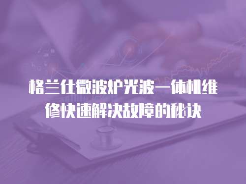 格蘭仕微波爐光波一體機維修快速解決故障的秘訣