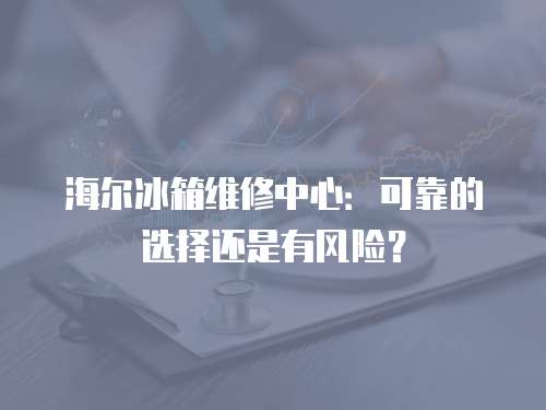 海爾冰箱維修中心：可靠的選擇還是有風險？