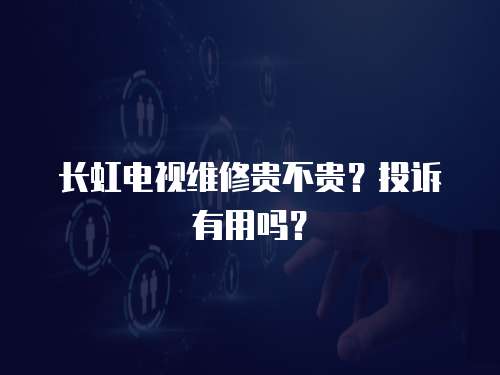 長虹電視維修貴不貴？投訴有用嗎？
