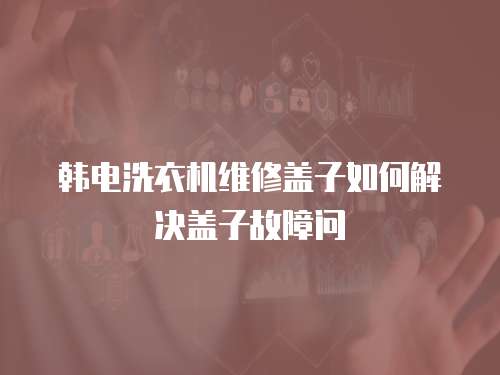 韓電洗衣機維修蓋子如何解決蓋子故障問
