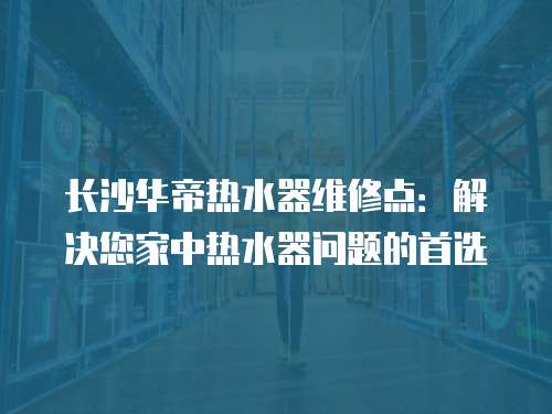 長沙華帝熱水器維修點：解決您家中熱水器問題的首選