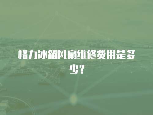 格力冰箱風(fēng)扇維修費用是多少？