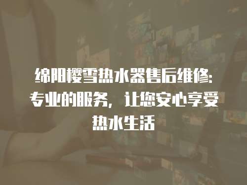 綿陽櫻雪熱水器售后維修：專業的服務，讓您安心享受熱水生活