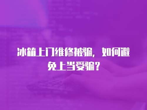 冰箱上門維修被騙，如何避免上當受騙？