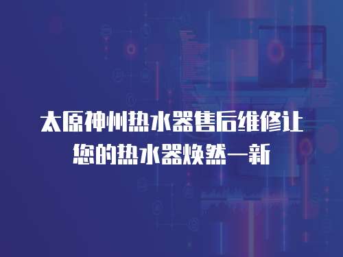 太原神州熱水器售后維修讓您的熱水器煥然一新