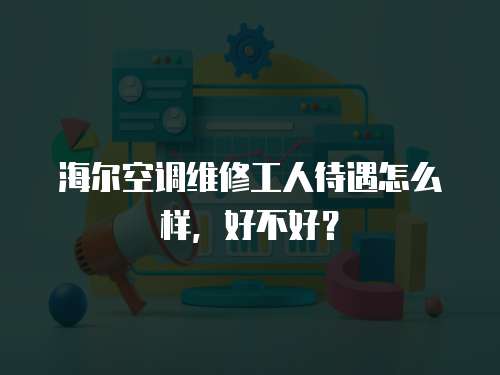  海爾空調(diào)維修工人待遇怎么樣，好不好？
