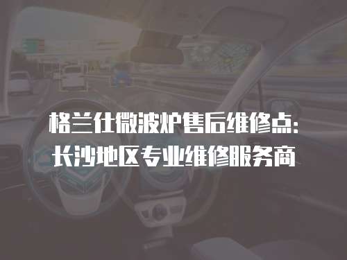 格蘭仕微波爐售后維修點(diǎn)：長(zhǎng)沙地區(qū)專業(yè)維修服務(wù)商
