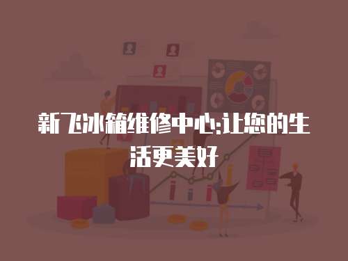 新飛冰箱維修中心:讓您的生活更美好